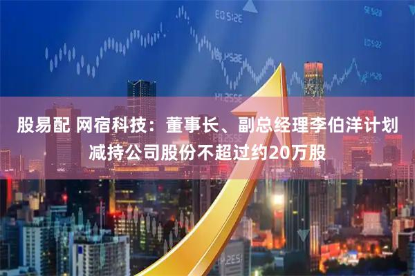 股易配 网宿科技：董事长、副总经理李伯洋计划减持公司股份不超过约20万股