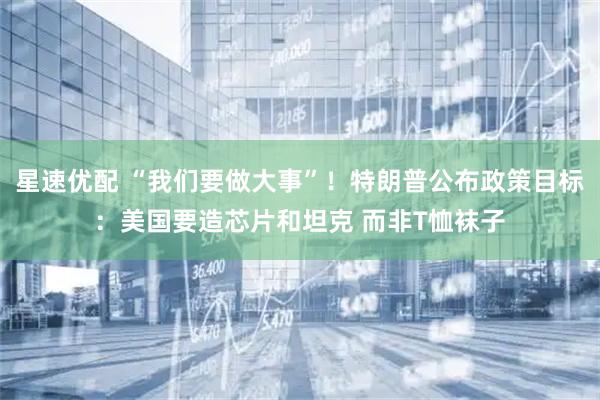星速优配 “我们要做大事”！特朗普公布政策目标：美国要造芯片和坦克 而非T恤袜子