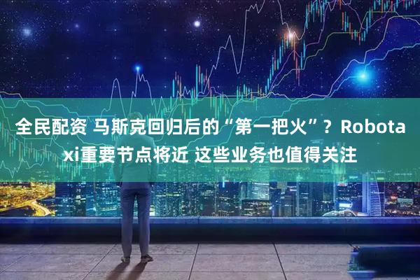 全民配资 马斯克回归后的“第一把火”？Robotaxi重要节点将近 这些业务也值得关注