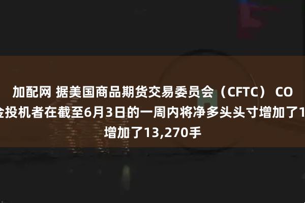 加配网 据美国商品期货交易委员会（CFTC） COMEX黄金投机者在截至6月3日的一周内将净多头头寸增加了13,270手