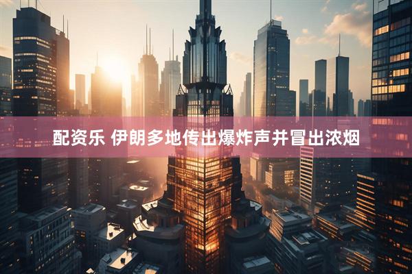 配资乐 伊朗多地传出爆炸声并冒出浓烟