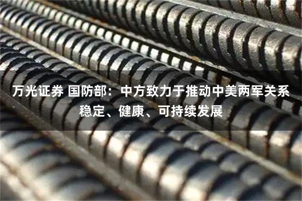 万光证券 国防部：中方致力于推动中美两军关系稳定、健康、可持续发展