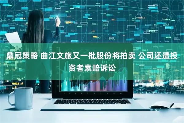 鼎冠策略 曲江文旅又一批股份将拍卖 公司还遭投资者索赔诉讼