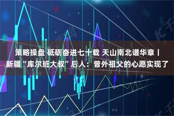 策略操盘 砥砺奋进七十载&#32;天山南北谱华章丨新疆“库尔班大叔”后人：曾外祖父的心愿实现了