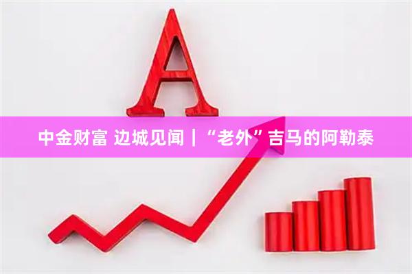 中金财富 边城见闻｜“老外”吉马的阿勒泰