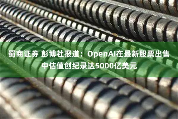 蜀商证券 彭博社报道：OpenAI在最新股票出售中估值创纪录达5000亿美元