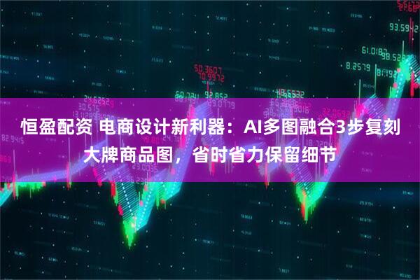恒盈配资 电商设计新利器：AI多图融合3步复刻大牌商品图，省时省力保留细节