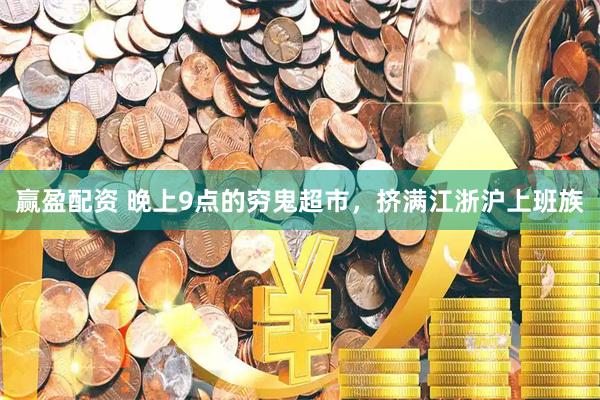 赢盈配资 晚上9点的穷鬼超市，挤满江浙沪上班族