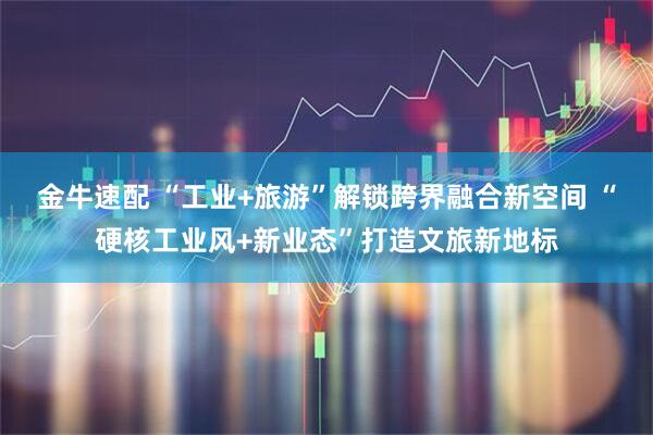 金牛速配 “工业+旅游”解锁跨界融合新空间 “硬核工业风+新业态”打造文旅新地标