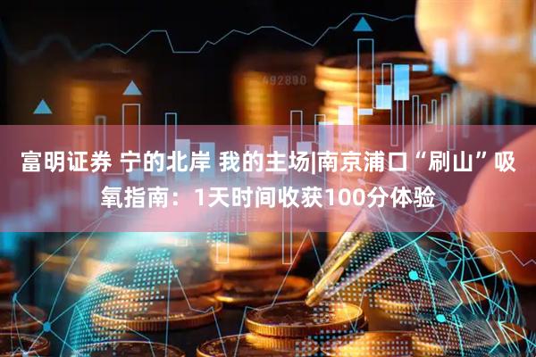 富明证券 宁的北岸 我的主场|南京浦口“刷山”吸氧指南：1天时间收获100分体验