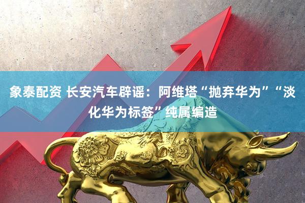 象泰配资 长安汽车辟谣：阿维塔“抛弃华为”“淡化华为标签”纯属编造