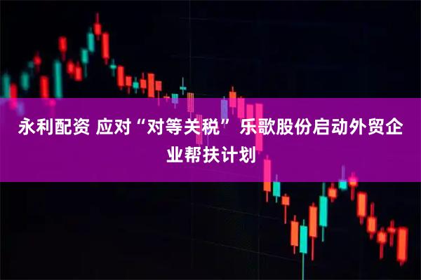 永利配资 应对“对等关税” 乐歌股份启动外贸企业帮扶计划