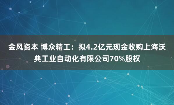 金风资本 博众精工：拟4.2亿元现金收购上海沃典工业自动化有限公司70%股权