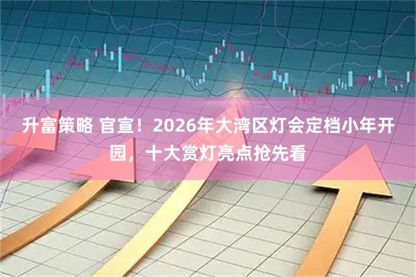 升富策略 官宣！2026年大湾区灯会定档小年开园，十大赏灯亮点抢先看