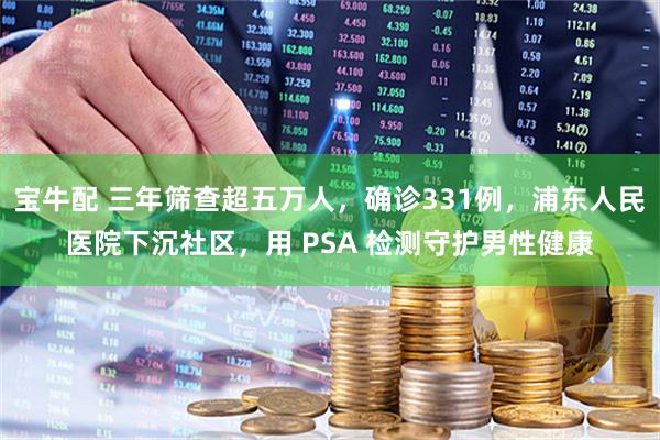 宝牛配 三年筛查超五万人，确诊331例，浦东人民医院下沉社区，用 PSA 检测守护男性健康